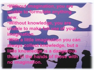 •Without imagination, you are 
unable to formulate anything 
new. 
•Without knowledge, you are 
unable to make full use of your 
imagination. 
•With a little imagination you can 
always collect knowledge, but a 
little knowledge is a dangerous 
thing in the hands of those with 
no imagination. 
 