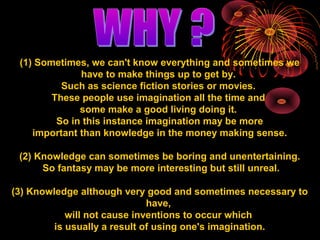 (1) Sometimes, we can't know everything and sometimes we 
have to make things up to get by. 
Such as science fiction stories or movies. 
These people use imagination all the time and 
some make a good living doing it. 
So in this instance imagination may be more 
important than knowledge in the money making sense. 
(2) Knowledge can sometimes be boring and unentertaining. 
So fantasy may be more interesting but still unreal. 
(3) Knowledge although very good and sometimes necessary to 
have, 
will not cause inventions to occur which 
is usually a result of using one's imagination. 
 