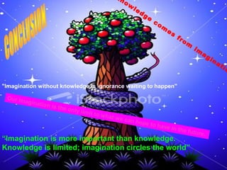 knowledge comes f rom imaginat ion 
“Imagination is more important than knowledge. 
Knowledge is limited; imagination circles the world” 
. 
"Imagination without knowledge is ignorance waiting to happen" 
Our imagination is the only limit to w hat we can hope to have in the future. 
 