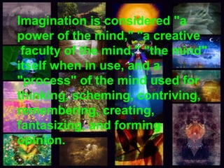 Imagination is considered "a 
power of the mind," "a creative 
faculty of the mind," "the mind" 
itself when in use, and a 
"process" of the mind used for 
thinking, scheming, contriving, 
remembering, creating, 
fantasizing, and forming 
opinion. 
 