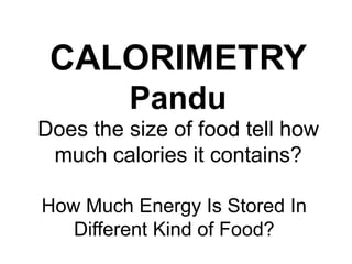 CALORIMETRY 
Pandu 
Does the size of food tell how 
much calories it contains? 
How Much Energy Is Stored In 
Different Kind of Food? 
 