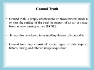 Ground Truth 
• Ground truth is simply observations or measurements made at 
or near the surface of the earth in support o...