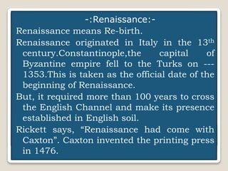 Dr.Faustus
-:Renaissance:-
Renaissance means Re-birth.
Renaissance originated in Italy in the 13th
century.Constantinople,the capital of
Byzantine empire fell to the Turks on ---
1353.This is taken as the official date of the
beginning of Renaissance.
But, it required more than 100 years to cross
the English Channel and make its presence
established in English soil.
Rickett says, “Renaissance had come with
Caxton”. Caxton invented the printing press
in 1476.
 