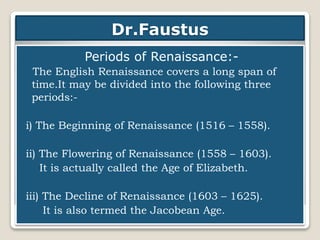 Dr.Faustus
Periods of Renaissance:-
The English Renaissance covers a long span of
time.It may be divided into the following three
periods:-
i) The Beginning of Renaissance (1516 – 1558).
ii) The Flowering of Renaissance (1558 – 1603).
It is actually called the Age of Elizabeth.
iii) The Decline of Renaissance (1603 – 1625).
It is also termed the Jacobean Age.
 