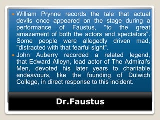 Dr.Faustus
 William Prynne records the tale that actual
devils once appeared on the stage during a
performance of Faustus, "to the great
amazement of both the actors and spectators".
Some people were allegedly driven mad,
"distracted with that fearful sight".
 John Auberry recorded a related legend,
that Edward Alleyn, lead actor of The Admiral's
Men, devoted his later years to charitable
endeavours, like the founding of Dulwich
College, in direct response to this incident.
 