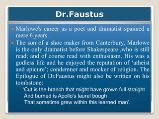 Dr.Faustus
 Marlowe's career as a poet and dramatist spanned a
mere 6 years.
 The son of a shoe maker from Canterbury, Marlowe
is the only dramatist before Shakespeare ,who is still
read; and of course read with enthusiasm. His was a
godless life and he enjoyed the reputation of ‘atheist
and epicure’; condemner and mocker of religion. The
Epilogue of Dr.Faustus might also be written on his
tombstone:
‘Cut is the branch that might have grown full straight
And burned is Apollo's laurel bough
That sometime grew within this learned man’.
 