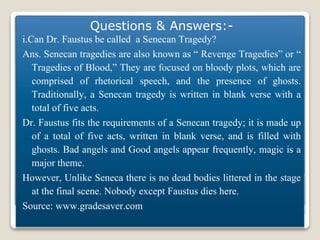 Dr.Faustus
Questions & Answers:-
i.Can Dr. Faustus be called a Senecan Tragedy?
Ans. Senecan tragedies are also known as “ Revenge Tragedies” or “
Tragedies of Blood,” They are focused on bloody plots, which are
comprised of rhetorical speech, and the presence of ghosts.
Traditionally, a Senecan tragedy is written in blank verse with a
total of five acts.
Dr. Faustus fits the requirements of a Senecan tragedy; it is made up
of a total of five acts, written in blank verse, and is filled with
ghosts. Bad angels and Good angels appear frequently, magic is a
major theme.
However, Unlike Seneca there is no dead bodies littered in the stage
at the final scene. Nobody except Faustus dies here.
Source: www.gradesaver.com
 