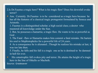 Dr.Faustus
2.Is Dr.Faustus a tragic hero? What is his tragic flaw? Does his downfall evoke
terror?
 Ans. Certainly. Dr.Faustus is to be considered as a tragic hero because he
has all the features of a classical tragic protagonist formulated by Seneca and
Aristotle.
1. Faustus is a distinguished scholar; a high social class; a doctor who
mastered all knowledge under the Sun.
2. But, he possesses a hamartia; a tragic flaw. He wants to be as powerful as
God .
3. The Fatal –flaw or Hamartia makes him commit a fatal mistake. He barters
his soul to Mephistopheles for a powerful life of 24 years.
4. As a consequence he is alienated ; Though he realizes his mistake at last, it
was too late then.
5. Finally, he falls and his fall is a tragic one as he is destined to be damned
in hell for ever.
 His catastrophic fall evokes pity and terror. He attains the height of a tragic
hero in the line of Othello or Macbeth.
Source: Gradesaver
 