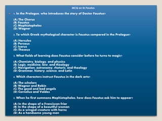 MCQ on Dr.Faustus
 1. In the Prologue, who introduces the story of Doctor Faustus?
(A) The Chorus
(B) Faustus
(C) Mephistopheles
(D) Wagner
2. To which Greek mythological character is Faustus compared in the Prologue?
(A) Hercules
(B) Perseus
(C) Icarus
(D) Theseus
3. What fields of learning does Faustus consider before he turns to magic?
(A) Chemistry, biology, and physics
(B) Logic, medicine, law, and theology
(C) Navigation, astronomy, rhetoric, and theology
(D) Grammar, history, science, and Latin
4. Which characters instruct Faustus in the dark arts?
(A) The scholars
(B) Wagner and Robin
(C) The good and bad angels
(D) Cornelius and Valdes
5. When he first summons Mephistopheles, how does Faustus ask him to appear?
(A) In the shape of a Franciscan friar
(B) In the shape of a beautiful woman
(C) As a winged creature with horns
(D) As a handsome young man
 