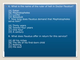  6. What is the name of the ruler of hell in Doctor Faustus?
(A) Satan
(B) Mephistopheles
(C) Lucifer
(D) Belzebub
7. How long does Faustus demand that Mephistopheles
serve him?
(A) Thirty years
(B) Twenty-four years
(C) One hour
(D) A century
8. What does Faustus offer in return for this service?
(A) All his riches
(B) The life of his first-born child
(C) Nothing
(D) His soul
 