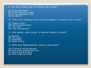  9. How does Faustus sign his compact with Lucifer?
(A) In his own blood
(B) In the blood of a virgin
(C) In ink produced in hell
(D) He doesn’t
10. What is the meaning of the words that appear on Faustus’s arm in Latin?
(A) “Satan’s own”
(B) “Prince of Darkness”
(C) “Fly, man”
(D) “You are doomed”
11. Who agrees, under duress, to become Wagner’s servant?
(A) Faustus
(B) The clown
(C) Beelzebub
(D) Helen of Troy
12. What does Mephistopheles refuse to tell Faustus?
(A) If Faustus will be damned
(B) How many planets there are
(C) Where hell is located
(D) Who made the world
 