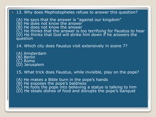  13. Why does Mephistopheles refuse to answer this question?
(A) He says that the answer is “against our kingdom”
(B) He does not know the answer
(B) He does not know the answer
(C) He thinks that the answer is too terrifying for Faustus to hear
(D) He thinks that God will strike him down if he answers the
question
14. Which city does Faustus visit extensively in scene 7?
(A) Amsterdam
(B) Berlin
(C) Rome
(D) Jerusalem
15. What trick does Faustus, while invisible, play on the pope?
(A) He makes a Bible burn in the pope’s hands
(B) He exposes the pope’s baldness
(C) He fools the pope into believing a statue is talking to him
(D) He steals dishes of food and disrupts the pope’s banquet
 