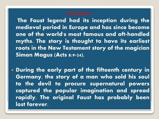 Dr.Faustus
Context:-
The Faust legend had its inception during the
medieval period in Europe and has since become
one of the world's most famous and oft-handled
myths. The story is thought to have its earliest
roots in the New Testament story of the magician
Simon Magus (Acts 8:9-24).
 During the early part of the fifteenth century in
Germany, the story of a man who sold his soul
to the devil to procure supernatural powers
captured the popular imagination and spread
rapidly. The original Faust has probably been
lost forever.
 