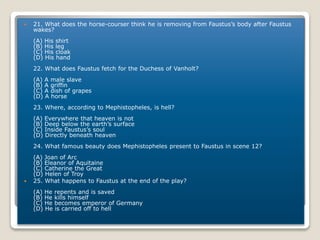  21. What does the horse-courser think he is removing from Faustus’s body after Faustus
wakes?
(A) His shirt
(B) His leg
(C) His cloak
(D) His hand
22. What does Faustus fetch for the Duchess of Vanholt?
(A) A male slave
(B) A griffin
(C) A dish of grapes
(D) A horse
23. Where, according to Mephistopheles, is hell?
(A) Everywhere that heaven is not
(B) Deep below the earth’s surface
(C) Inside Faustus’s soul
(D) Directly beneath heaven
24. What famous beauty does Mephistopheles present to Faustus in scene 12?
(A) Joan of Arc
(B) Eleanor of Aquitaine
(C) Catherine the Great
(D) Helen of Troy
 25. What happens to Faustus at the end of the play?
(A) He repents and is saved
(B) He kills himself
(C) He becomes emperor of Germany
(D) He is carried off to hell
 