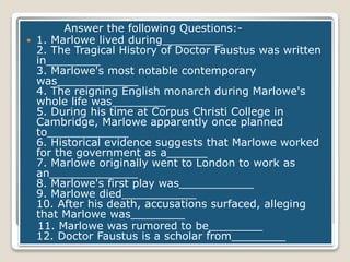 Answer the following Questions:-
 1. Marlowe lived during_________
2. The Tragical History of Doctor Faustus was written
in________
3. Marlowe's most notable contemporary
was____________
4. The reigning English monarch during Marlowe's
whole life was________
5. During his time at Corpus Christi College in
Cambridge, Marlowe apparently once planned
to____________
6. Historical evidence suggests that Marlowe worked
for the government as a______
7. Marlowe originally went to London to work as
an_____________
8. Marlowe's first play was___________
9. Marlowe died___________
10. After his death, accusations surfaced, alleging
that Marlowe was________
11. Marlowe was rumored to be________
12. Doctor Faustus is a scholar from________
 