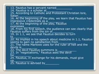  13. Faustus has a servant named_________
14. Faustus is a scholar at____________
15. According to Catholic and Protestant Christian lore,
Satan______________
16. At the beginning of the play, we learn that Faustus has
impressive credentials as a_________
17. At the beginning of the play, Faustus
expresses_________
18. From his first speech, the audience can see clearly that
Faustus suffers from the sin of____________
19. In 1.1, we see that Faustus decides to turn
to_________
20. As implied in his speech about medicine in 1.1, Faustus
seems to gain no satisfaction from__________
21. The name Marlowe uses for the ruler of hell and the
devils is_________
22. The devil Faustus summons is___________
23. In "negotiations," Faustus asks the devil
for__________
24. Faustus, in exchange for his demands, must give
up___________
25. Faustus is advised by________
 
