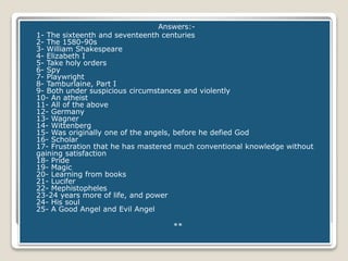 Answers:-
1- The sixteenth and seventeenth centuries
2- The 1580-90s
3- William Shakespeare
4- Elizabeth I
5- Take holy orders
6- Spy
7- Playwright
8- Tamburlaine, Part I
9- Both under suspicious circumstances and violently
10- An atheist
11- All of the above
12- Germany
13- Wagner
14- Wittenberg
15- Was originally one of the angels, before he defied God
16- Scholar
17- Frustration that he has mastered much conventional knowledge without
gaining satisfaction
18- Pride
19- Magic
20- Learning from books
21- Lucifer
22- Mephistopheles
23-24 years more of life, and power
24- His soul
25- A Good Angel and Evil Angel
**
 