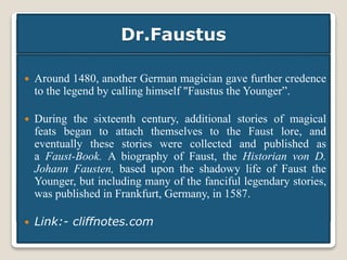 Dr.Faustus
 Around 1480, another German magician gave further credence
to the legend by calling himself "Faustus the Younger”.
 During the sixteenth century, additional stories of magical
feats began to attach themselves to the Faust lore, and
eventually these stories were collected and published as
a Faust-Book. A biography of Faust, the Historian von D.
Johann Fausten, based upon the shadowy life of Faust the
Younger, but including many of the fanciful legendary stories,
was published in Frankfurt, Germany, in 1587.
 Link:- cliffnotes.com
 