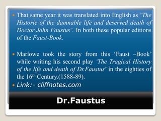 Dr.Faustus
 That same year it was translated into English as ’The
Historie of the damnable life and deserved death of
Doctor John Faustus’. In both these popular editions
of the Faust-Book.
 Marlowe took the story from this ‘Faust –Book’
while writing his second play ‘The Tragical History
of the life and death of Dr.Faustus’ in the eighties of
the 16th Century.(1588-89).
 Link:- cliffnotes.com
 