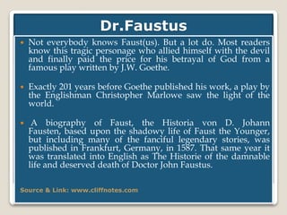 Dr.Faustus
 Not everybody knows Faust(us). But a lot do. Most readers
know this tragic personage who allied himself with the devil
and finally paid the price for his betrayal of God from a
famous play written by J.W. Goethe.
 Exactly 201 years before Goethe published his work, a play by
the Englishman Christopher Marlowe saw the light of the
world.
 A biography of Faust, the Historia von D. Johann
Fausten, based upon the shadowy life of Faust the Younger,
but including many of the fanciful legendary stories, was
published in Frankfurt, Germany, in 1587. That same year it
was translated into English as The Historie of the damnable
life and deserved death of Doctor John Faustus.
Source & Link: www.cliffnotes.com
 
