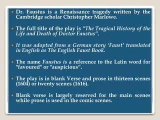  Dr. Faustus is a Renaissance tragedy written by the
Cambridge scholar Christopher Marlowe.
 The full title of the play is “The Tragical History of the
Life and Death of Doctor Faustus”.
 It was adopted from a German story ‘Faust’ translated
in English as The English Faust Book.
 The name Faustus is a reference to the Latin word for
"favoured" or "auspicious“.
 The play is in blank Verse and prose in thirteen scenes
(1604) or twenty scenes (1616).
 Blank verse is largely reserved for the main scenes
while prose is used in the comic scenes.
 