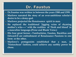  Dr.Faustus was written in between the years 1588 and 1599.
 Marlowe narrated the story of an over-ambitious scholar’s
desire to be a demy-god.
 Marlowe projected the Renaissance spirit in man.
 He replaced the traditional ‘jigging veins of rhyming
mother’s wits-----’ with the realities of ‘flesh and blood’ in
a masculine language.(Prose and Blank Verse.)
 His four great heroes –Tamburlaine, Faustus, Barabbas and
Edward-II are embodiment of Renaissance Passions in one
form or the other.
 Marlowe’s protagonists established that a man, in
‘Nietzschean’ fashion, could achieve any earthly power he
chose.
 