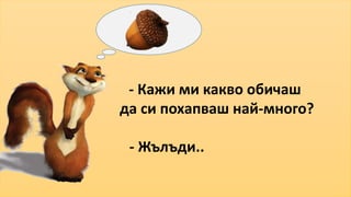 - Кажи ми какво обичаш 
да си похапваш най-много? 
- Жълъди.. 
 