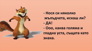 - Нося си няколко 
жълъдчета, искаш ли? 
- ДА! 
- Ооо, каква голяма и 
гладна уста, същата като 
знака. 
 