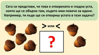 Сега си представи, че това е отворената и гладна уста, 
която ще се обърне там, където има повече за ядене. 
Например, ти къде ще си отвориш устата в тази задача? 
>или< 
? 
 