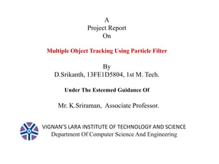 A 
Project Report 
On 
Multiple Object Tracking Using Particle Filter 
By 
D.Srikanth, 13FE1D5804, 1st M. Tech. 
Under The Esteemed Guidance Of 
Mr. K.Sriraman, Associate Professor. 
VIGNAN’S LARA INSTITUTE OF TECHNOLOGY AND SCIENCE 
Department Of Computer Science And Engineering 
 
