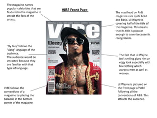 The masthead on RnB 
magazines are quite bold 
and basic. Lil Wayne is 
covering half of the title of 
the magazine. This means 
that its title is popular 
enough to cover because its 
recognizable. 
Lil Wayne is pictured on 
the front page of VIBE 
following all the 
conventions of R&B. This 
attracts the audience. 
The magazine names 
popular celebrities that are 
featured in the magazine to 
attract the fans of the 
artists. 
‘Fly Guy’ follows the 
‘slang’ language of the 
audience. 
The audience would be 
attracted because they 
are familiar with that 
type of language. 
VIBE follows the 
conventions of a 
magazine by placing the 
barcode at the bottom 
corner of the magazine 
The fact that Lil Wayne 
isn’t smiling gives him an 
edgy look especially with 
his clothing which 
attracts men as well as 
women. 
VIBE Front Page 
 