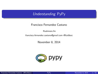 Understanding PyPy 
Francisco Fernandez Castano 
Rushmore.fm 
francisco.fernandez.castano@gmail.com @fcofdezc 
November 8, 2014 
Francisco Fernandez Castano (@fcofdezc) PyPy November 8, 2014 1 / 51 
 