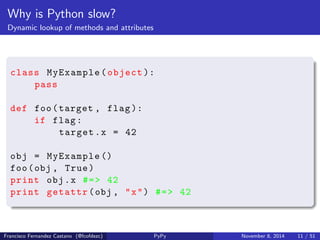 Why is Python slow? 
Dynamic dispatch of operations 
# while i < 1000000 
9 LOAD_FAST 0 (i) 
12 LOAD_CONST 2 (10000000) 
15 COMPARE_OP 0 (<) 
18 POP_JUMP_IF_FALSE 34 
# i = i + 1 
21 LOAD_FAST 0 (i) 
24 LOAD_CONST 3 (1) 
27 BINARY_ADD 
28 STORE_FAST 0 (i) 
31 JUMP_ABSOLUTE 9 
Francisco Fernandez Castano (@fcofdezc) PyPy November 8, 2014 10 / 51 
 