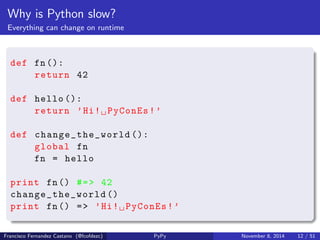 Why is Python slow? 
Dynamic lookup of methods and attributes 
class MyExample ( object ): 
pass 
def foo(target , flag ): 
if flag : 
target .x = 42 
obj = MyExample () 
foo(obj , True ) 
print obj.x #=> 42 
print getattr (obj , "x") #=> 42 
Francisco Fernandez Castano (@fcofdezc) PyPy November 8, 2014 11 / 51 
 