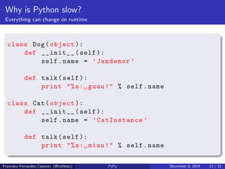 Why is Python slow? 
Everything can change on runtime 
def fn (): 
return 42 
def hello (): 
return 'Hi!  PyConEs !' 
def change_the_world (): 
global fn 
fn = hello 
print fn () #=> 42 
change_the_world () 
print fn () => 'Hi!  PyConEs !' 
Francisco Fernandez Castano (@fcofdezc) PyPy November 8, 2014 12 / 51 
 