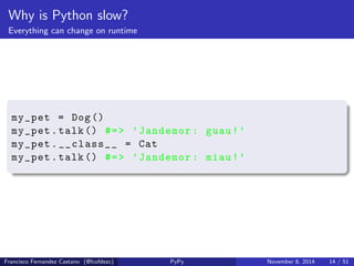 Why is Python slow? 
Everything can change on runtime 
class Dog( object ): 
def __init__ ( self ): 
self . name = 'Jandemor ' 
def talk ( self ): 
print "%s:  guau !" % self . name 
class Cat( object ): 
def __init__ ( self ): 
self . name = 'CatInstance ' 
def talk ( self ): 
print "%s:  miau !" % self . name 
Francisco Fernandez Castano (@fcofdezc) PyPy November 8, 2014 13 / 51 
 
