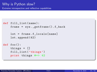 Why is Python slow? 
Everything can change on runtime 
my_pet = Dog () 
my_pet . talk () #=> 'Jandemor : guau !' 
my_pet . __class__ = Cat 
my_pet . talk () #=> 'Jandemor : miau !' 
Francisco Fernandez Castano (@fcofdezc) PyPy November 8, 2014 14 / 51 
 