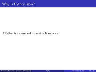 Why is Python slow? 
Extreme introspective and re
ective capabilities 
def fill_list ( name ): 
frame = sys. _getframe (). f_back 
lst = frame . f_locals [ name ] 
lst. append (42) 
def foo (): 
things = [] 
fill_list ('things ') 
print things #=> 42 
Francisco Fernandez Castano (@fcofdezc) PyPy November 8, 2014 15 / 51 
 
