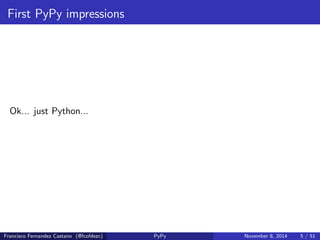 First PyPy impressions 
Python 2.7.3 (87 aa9de10f9ca71da9ab4a3d53e0ba176b67d086 [ PyPy 2.2.1 with GCC 4.8.3 20140624 (Red Hat 4.8.3 -1)] Type " help ", " copyright ", " credits " or " license " for >>>> 1 + 1 
2 
>>>> def f(x): return x + 1 
>>>> f(1) 
2 
>>>> 
Francisco Fernandez Castano (@fcofdezc) PyPy November 8, 2014 4 / 51 
 