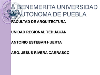 BENEMERITA UNIVERSIDAD 
AUTONOMA DE PUEBLA 
FACULTAD DE ARQUITECTURA 
UNIDAD REGIONAL TEHUACAN 
ANTONIO ESTEBAN HUERTA 
ARQ. JESUS RIVERA CARRASCO 
 