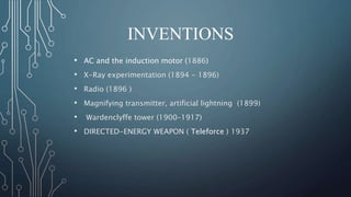 INVENTIONS 
• AC and the induction motor (1886) 
• X-Ray experimentation (1894 - 1896) 
• Radio (1896 ) 
• Magnifying transmitter, artificial lightning (1899) 
• Wardenclyffe tower (1900–1917) 
• DIRECTED-ENERGY WEAPON ( Teleforce ) 1937 
 