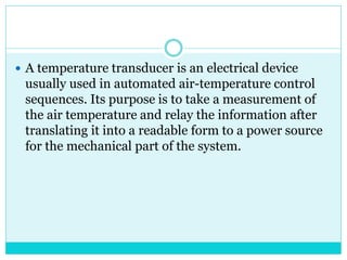  A temperature transducer is an electrical device
usually used in automated air-temperature control
sequences. Its purpose is to take a measurement of
the air temperature and relay the information after
translating it into a readable form to a power source
for the mechanical part of the system.
 