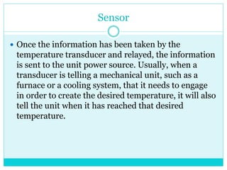 Sensor
 Once the information has been taken by the
temperature transducer and relayed, the information
is sent to the unit power source. Usually, when a
transducer is telling a mechanical unit, such as a
furnace or a cooling system, that it needs to engage
in order to create the desired temperature, it will also
tell the unit when it has reached that desired
temperature.
 