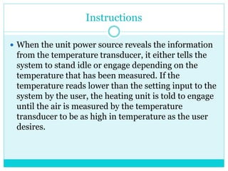 Instructions
 When the unit power source reveals the information
from the temperature transducer, it either tells the
system to stand idle or engage depending on the
temperature that has been measured. If the
temperature reads lower than the setting input to the
system by the user, the heating unit is told to engage
until the air is measured by the temperature
transducer to be as high in temperature as the user
desires.
 