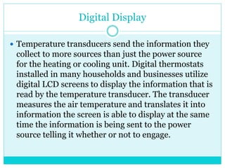 Digital Display
 Temperature transducers send the information they
collect to more sources than just the power source
for the heating or cooling unit. Digital thermostats
installed in many households and businesses utilize
digital LCD screens to display the information that is
read by the temperature transducer. The transducer
measures the air temperature and translates it into
information the screen is able to display at the same
time the information is being sent to the power
source telling it whether or not to engage.
 