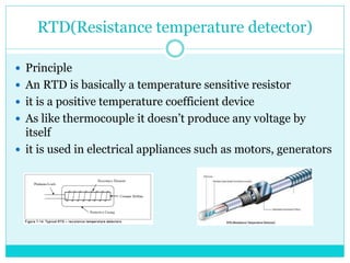 RTD(Resistance temperature detector)
 Principle
 An RTD is basically a temperature sensitive resistor
 it is a positive temperature coefficient device
 As like thermocouple it doesn’t produce any voltage by
itself
 it is used in electrical appliances such as motors, generators
 