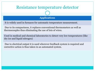 Resistance temperature detector
Applications
It is widely used in furnaces for automatic temperature measurement.
Due to its compactness, it replaces conventional thermometers as well as
thermocouples thus eliminating the use of lots of wires.
Used in medical and chemical laboratories to detect very low temperatures (like
dry ice and liquid nitrogen)
Due to electrical output it is used wherever feedback system is required and
corrective action is thus taken in an automated system.
 