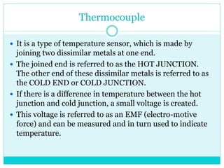 Thermocouple
 It is a type of temperature sensor, which is made by
joining two dissimilar metals at one end.
 The joined end is referred to as the HOT JUNCTION.
The other end of these dissimilar metals is referred to as
the COLD END or COLD JUNCTION.
 If there is a difference in temperature between the hot
junction and cold junction, a small voltage is created.
 This voltage is referred to as an EMF (electro-motive
force) and can be measured and in turn used to indicate
temperature.
 