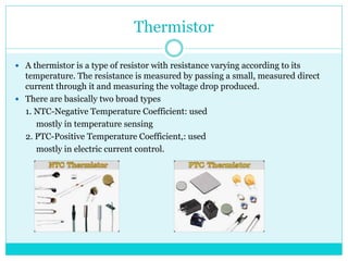 Thermistor
 A thermistor is a type of resistor with resistance varying according to its
temperature. The resistance is measured by passing a small, measured direct
current through it and measuring the voltage drop produced.
 There are basically two broad types
1. NTC-Negative Temperature Coefficient: used
mostly in temperature sensing
2. PTC-Positive Temperature Coefficient,: used
mostly in electric current control.
 