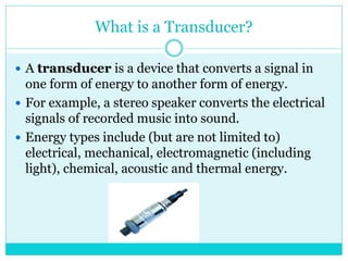 What is a Transducer?
 A transducer is a device that converts a signal in
one form of energy to another form of energy.
 For example, a stereo speaker converts the electrical
signals of recorded music into sound.
 Energy types include (but are not limited to)
electrical, mechanical, electromagnetic (including
light), chemical, acoustic and thermal energy.
 